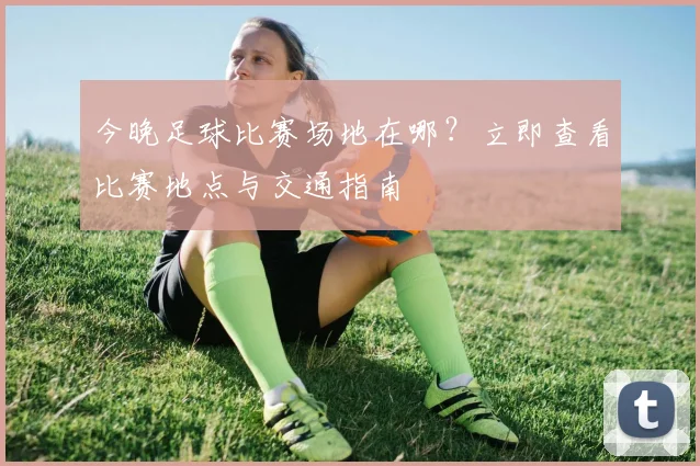今晚足球比赛场地在哪?立即查看比赛地点与交通指南