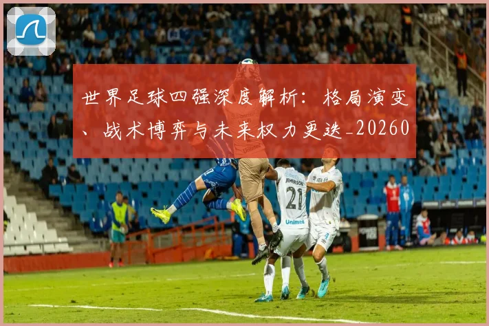 世界足球四强深度解析:格局演变、战术博弈与未来权力更迭_20260609201411