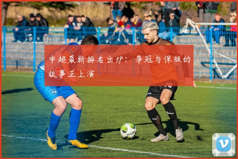 中超最新排名出炉：争冠与保级的故事正上演