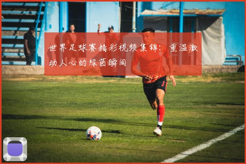 世界足球赛精彩视频集锦：重温激动人心的绿茵瞬间