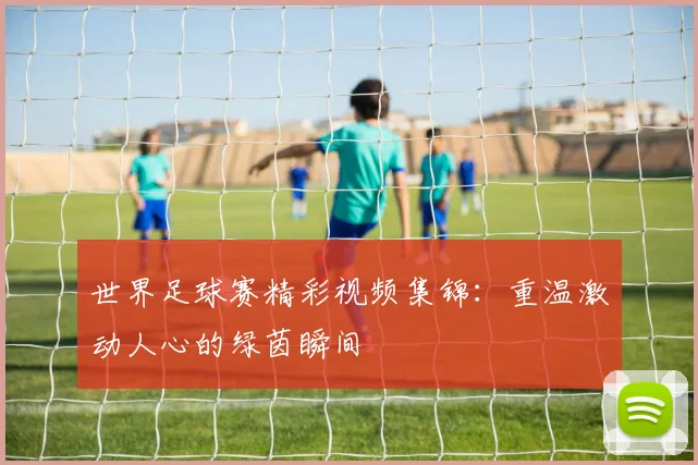 世界足球赛精彩视频集锦:重温激动人心的绿茵瞬间