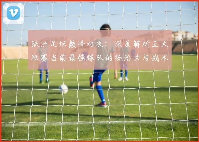 欧洲足坛巅峰对决：深度解析五大联赛当前最强球队的统治力与战术奥秘