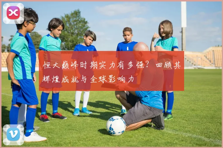 恒大巅峰时期实力有多强?回顾其辉煌成就与全球影响力