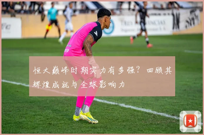 恒大巅峰时期实力有多强？回顾其辉煌成就与全球影响力
