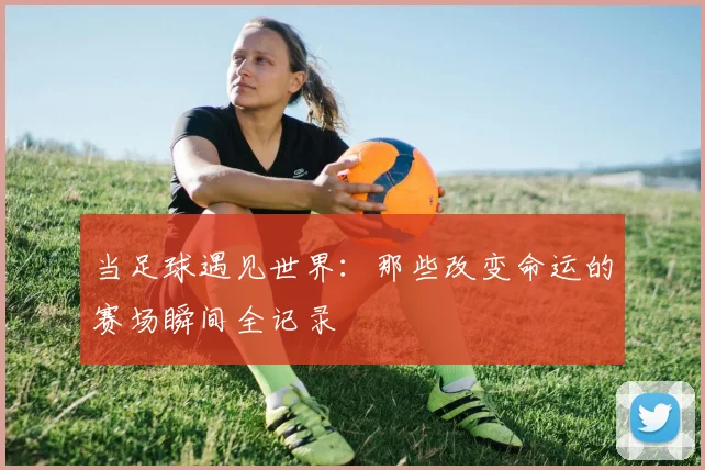 当足球遇见世界：那些改变命运的赛场瞬间全记录
