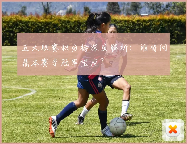 五大联赛积分榜深度解析:谁将问鼎本赛季冠军宝座?