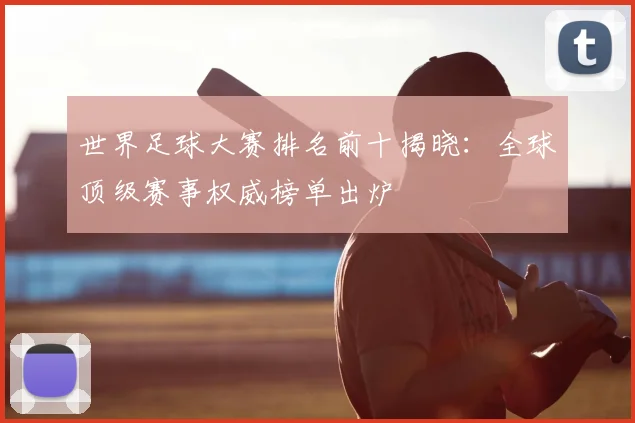 世界足球大赛排名前十揭晓：全球顶级赛事权威榜单出炉