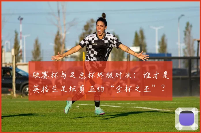 联赛杯与足总杯终极对决：谁才是英格兰足坛真正的“金杯之王”？