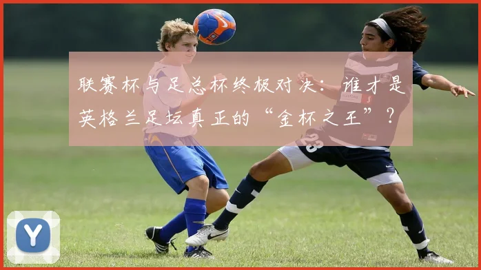 联赛杯与足总杯终极对决:谁才是英格兰足坛真正的“金杯之王”?