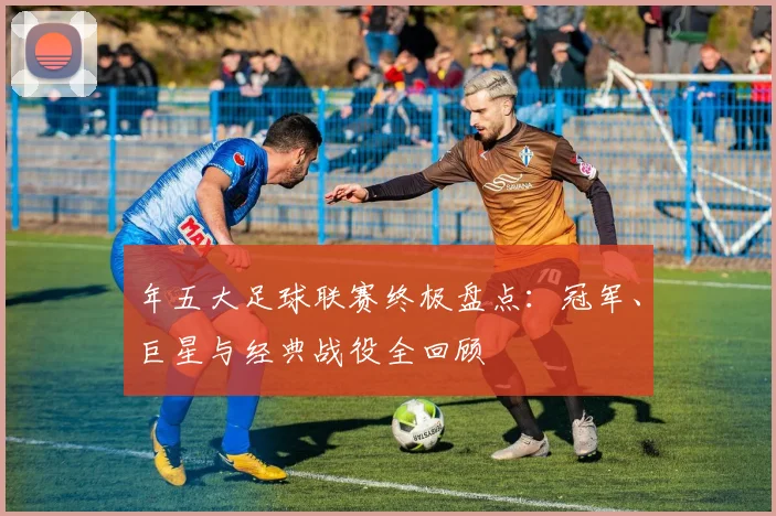 年五大足球联赛终极盘点：冠军、巨星与经典战役全回顾