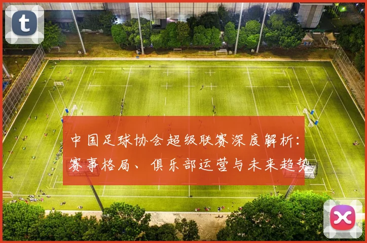 中国足球协会超级联赛深度解析：赛事格局、俱乐部运营与未来趋势全透视